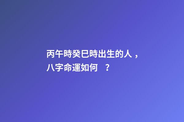 丙午時癸巳時出生的人，八字命運如何？